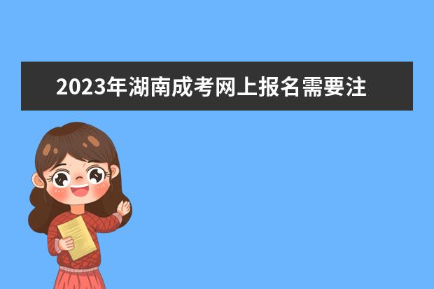 2023年湖南成考网上报名需要注意的有哪些？(湖南成考时间2020具体时间)