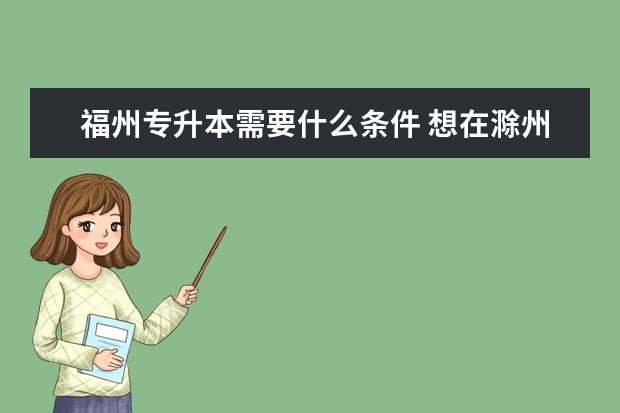 福州专升本需要什么条件 想在滁州报考外地好学校的专升本方式