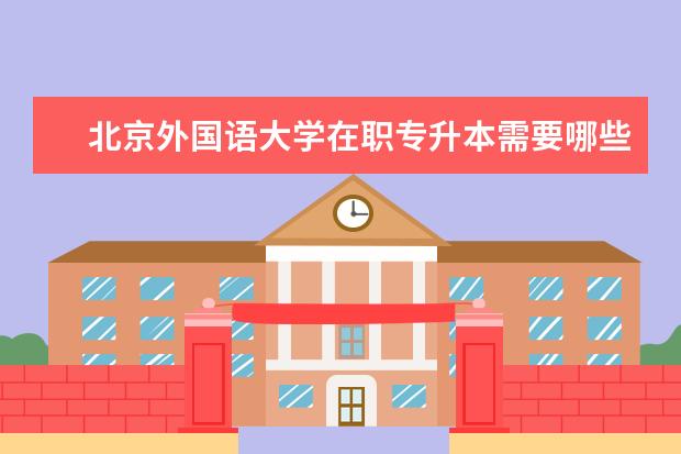 北京外国语大学在职专升本需要哪些条件 西安专升本有哪些学校