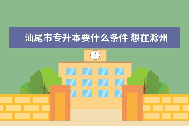 汕尾市专升本要什么条件 想在滁州报考外地好学校的专升本方式