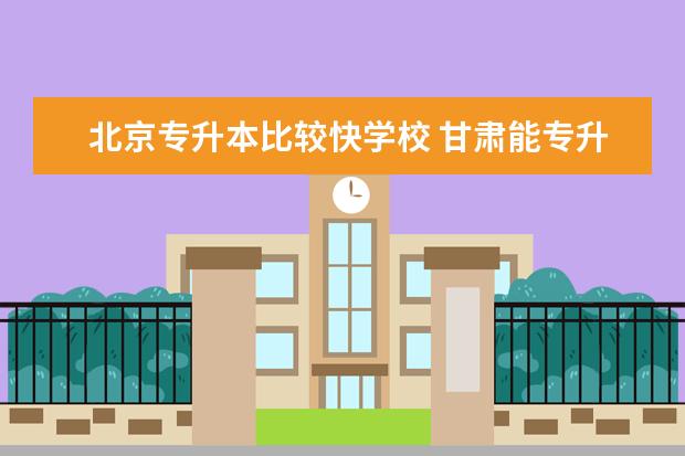 北京专升本比较快学校 甘肃能专升本的大学
