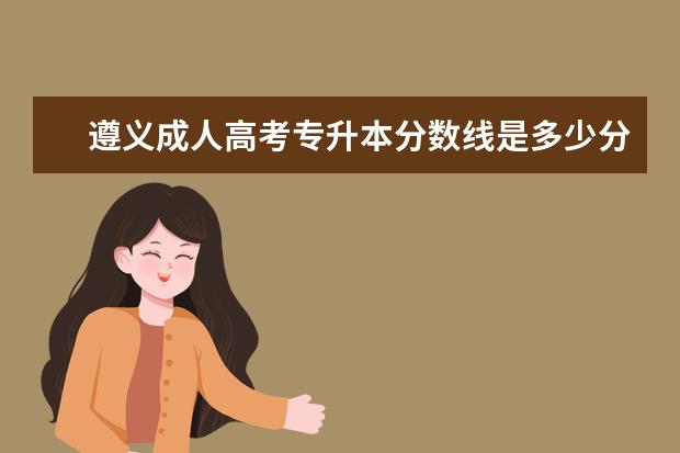 遵义成人高考专升本分数线是多少分 天津成人高考专升本报考条件有哪些
