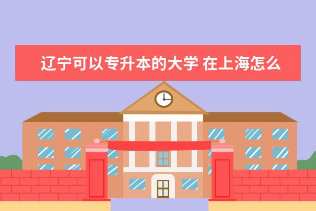 辽宁可以专升本的大学 在上海怎么专升本比较便捷和报名靠谱