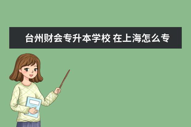 台州财会专升本学校 在上海怎么专升本比较便捷和报名靠谱