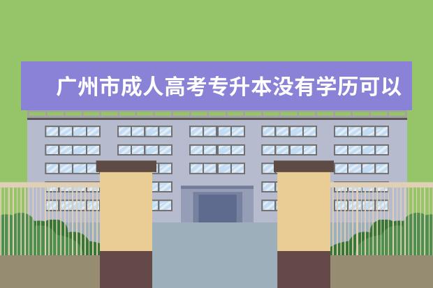 广州市成人高考专升本没有学历可以报本科吗 成人高考专升本多少分录取