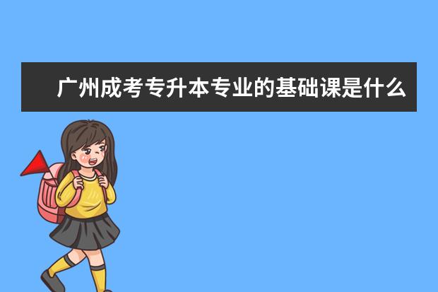 广州成考专升本专业的基础课是什么 成人高考专升本学历有用吗