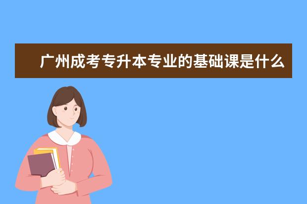 广州成考专升本专业的基础课是什么 （成人高考是成考吗