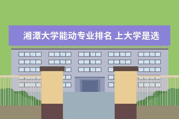 湘潭大学能动专业排名 上大学是选专业重要还是选学校重要?