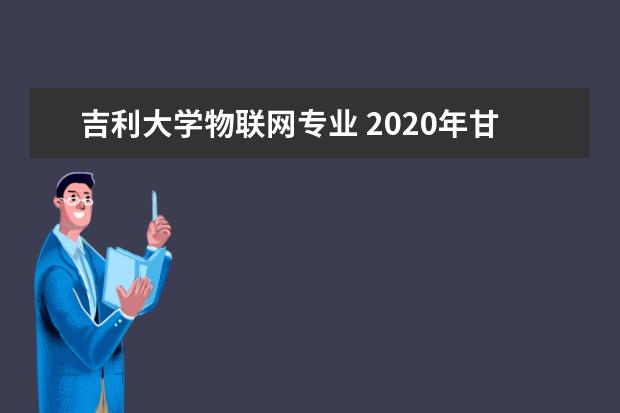 吉利大学物联网专业 2020年甘肃交通职业技术学院招生简章