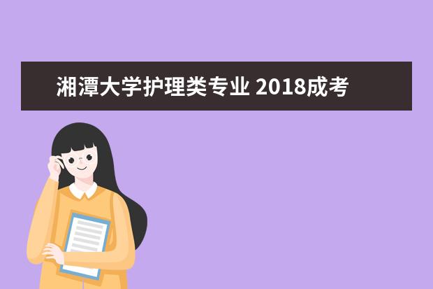 湘潭大学护理类专业 2018成考想学高起本护理专业,在湖南可以选择哪些学...