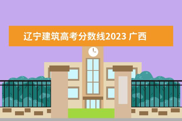 辽宁建筑高考分数线2023 广西本科院校录取最低投档分数线 2023年高考生可供...