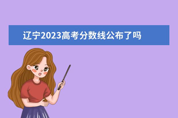 辽宁2023高考分数线公布了吗 辽宁高考分数线2023年公布时间是多少