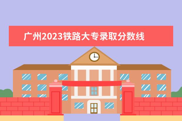 广州2023铁路大专录取分数线 南京铁路铁道学院2023分数线是多少?