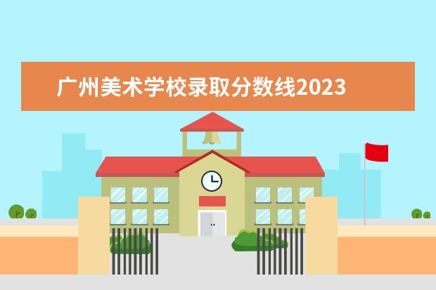 广州美术学校录取分数线2023 广州美术学院2023年校考初选分数线是多少
