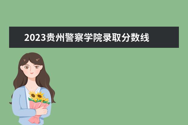 2023贵州警察学院录取分数线 湖南警察学院2023年录取分数