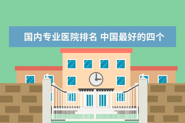 国内专业医院排名 中国最好的四个医院是哪里?