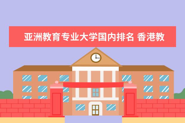 亚洲教育专业大学国内排名 香港教育学院相当于中国内地什么大学