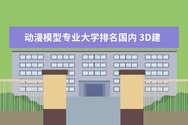 动漫模型专业大学排名国内 3D建模师属于什么专业,中国哪所大学有这个专业? - ...