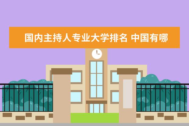国内主持人专业大学排名 中国有哪些比较好的播音主持专业大学?
