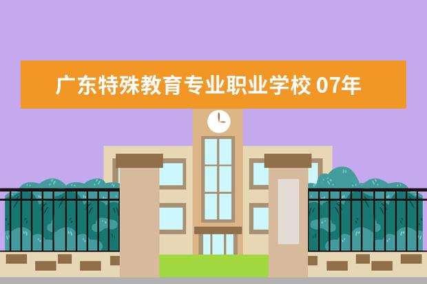 广东特殊教育专业职业学校 07年广东高职类学校和专业有哪些