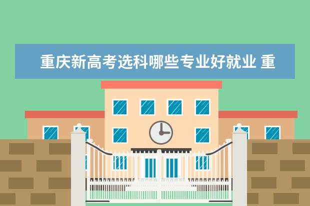 重庆新高考选科哪些专业好就业 重庆大学的什么专业最好?都有什么专业?
