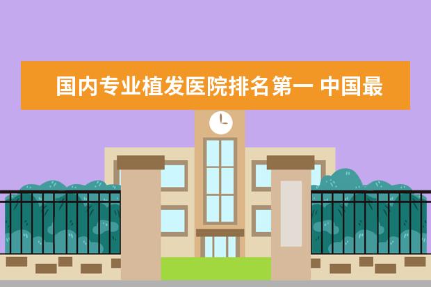 国内专业植发医院排名第一 中国最好的植发医院是哪家