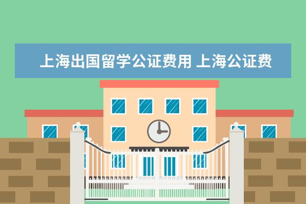 上海出国留学公证费用 上海公证费收取标准2022