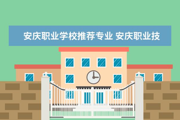 安庆职业学校推荐专业 安庆职业技术学院有哪些专业
