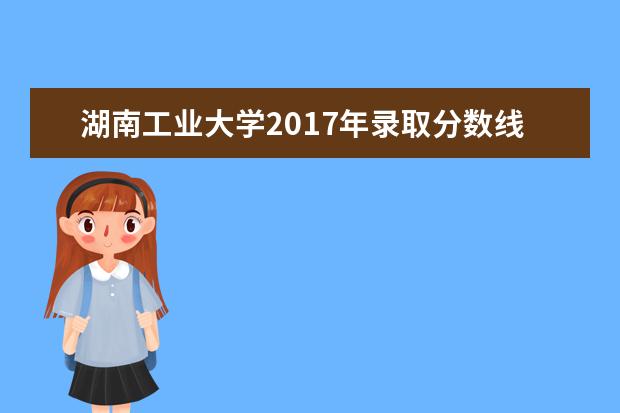 湖南工业大学2017年录取分数线 湖南工业大学录取分数线