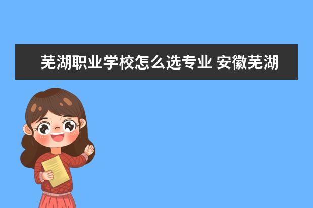 芜湖职业学校怎么选专业 安徽芜湖职业技术学校有哪些专业