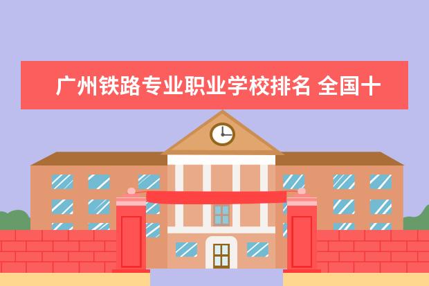 广州铁路专业职业学校排名 全国十大铁路学校排名