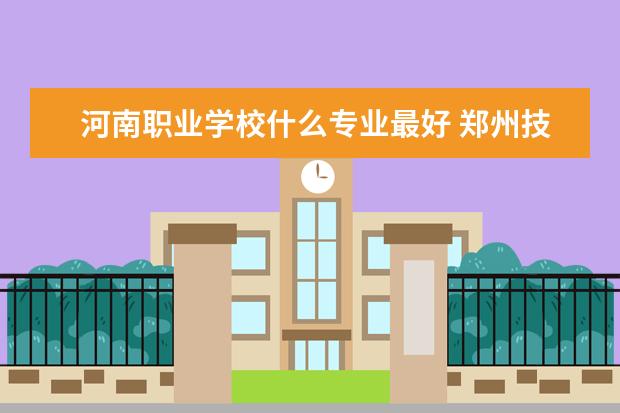 河南职业学校什么专业最好 郑州技校十大排名是哪些学校