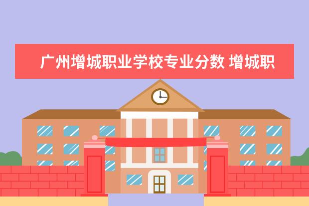 广州增城职业学校专业分数 增城职业技术学校有哪些专业
