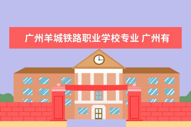 广州羊城铁路职业学校专业 广州有哪些职业学校?