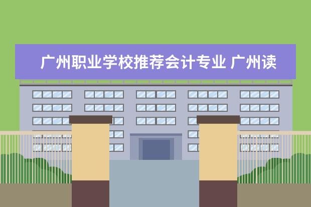 广州职业学校推荐会计专业 广州读会计哪个中专学校最好