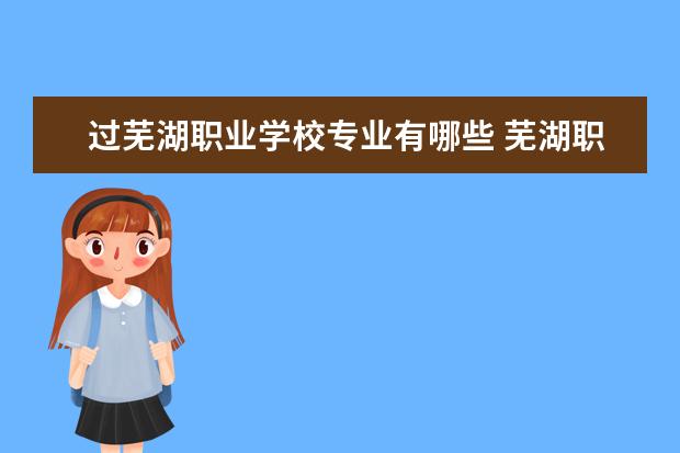 过芜湖职业学校专业有哪些 芜湖职业技术学院有哪些专业?