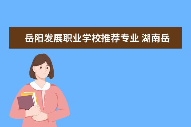 岳阳发展职业学校推荐专业 湖南岳阳职业技术学校有哪些专业
