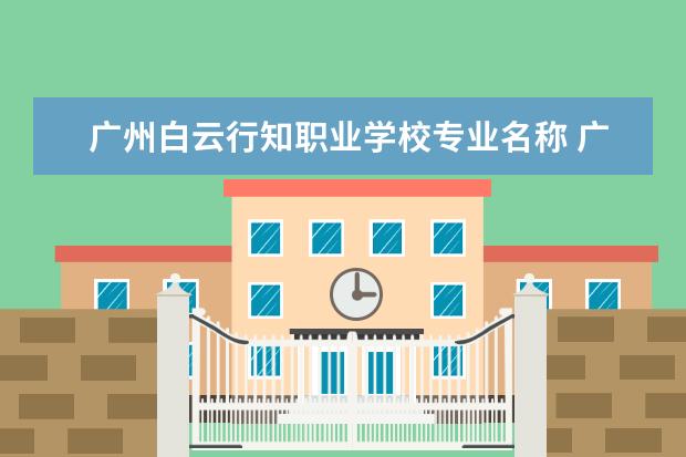 广州白云行知职业学校专业名称 广州市白云行知职业技术学校的政策