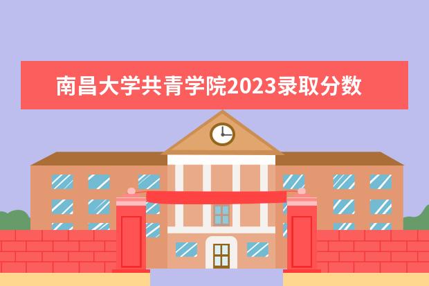 南昌大学共青学院2023录取分数线是多少