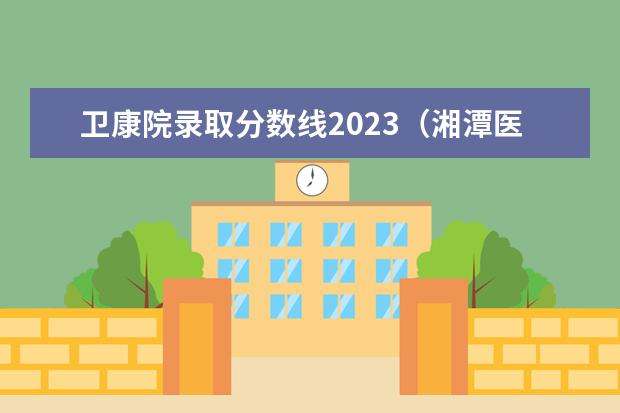 卫康院录取分数线2023（湘潭医卫单招2023录取分数线）