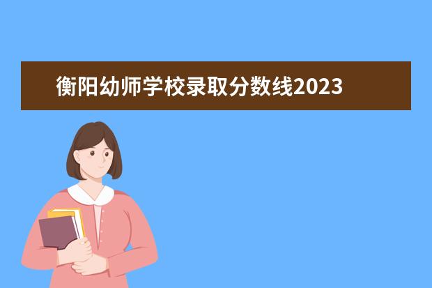 衡阳幼师学校录取分数线2023 湖南幼儿师范高等专科学校分数线