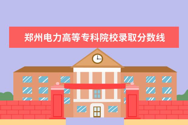 郑州电力高等专科院校录取分数线 郑州电力职业技术学院(专科及分数)