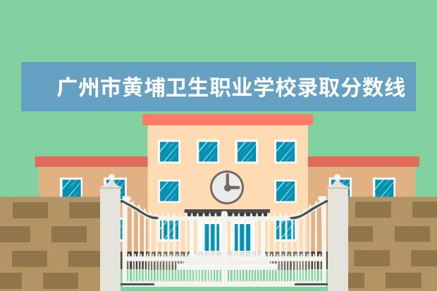 广州市黄埔卫生职业学校录取分数线 广州卫生职业技术学院录取线2023