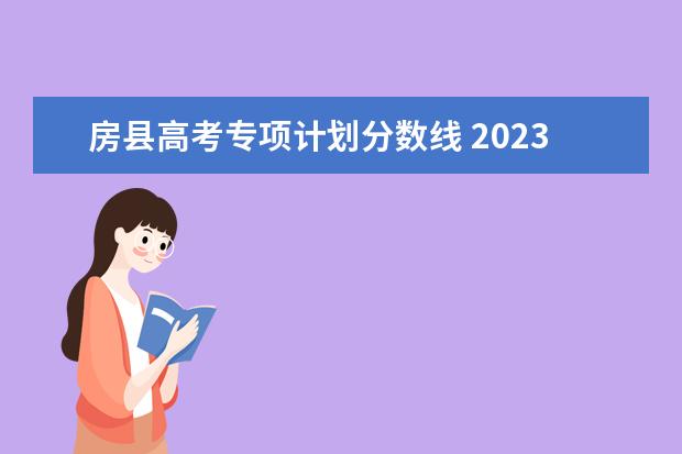 房县高考专项计划分数线 2023高校专项计划学校录取分数线