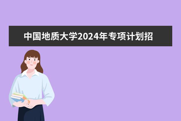 中国地质大学2024年专项计划招生条件 中国地质大学学校优势