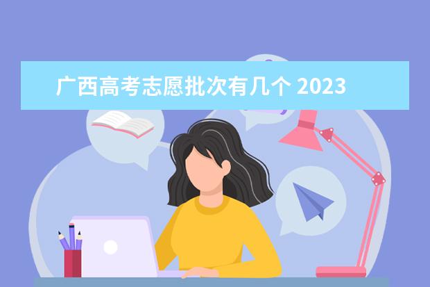 广西高考志愿批次有几个 2023广西高考志愿填报规则