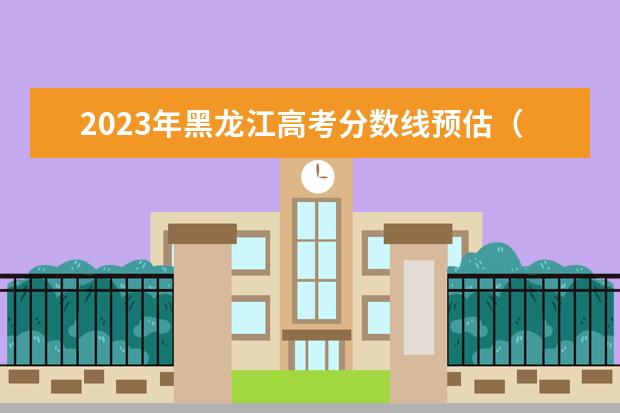 2023年黑龙江高考分数线预估（黑龙江省2023年高考预估分数线）