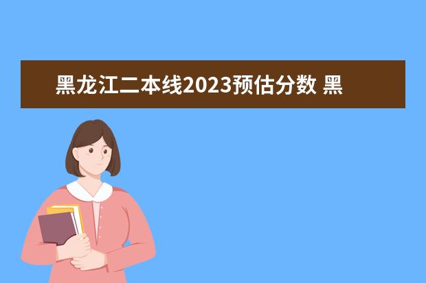 黑龙江二本线2023预估分数 黑龙江省2023年高考预估分数线